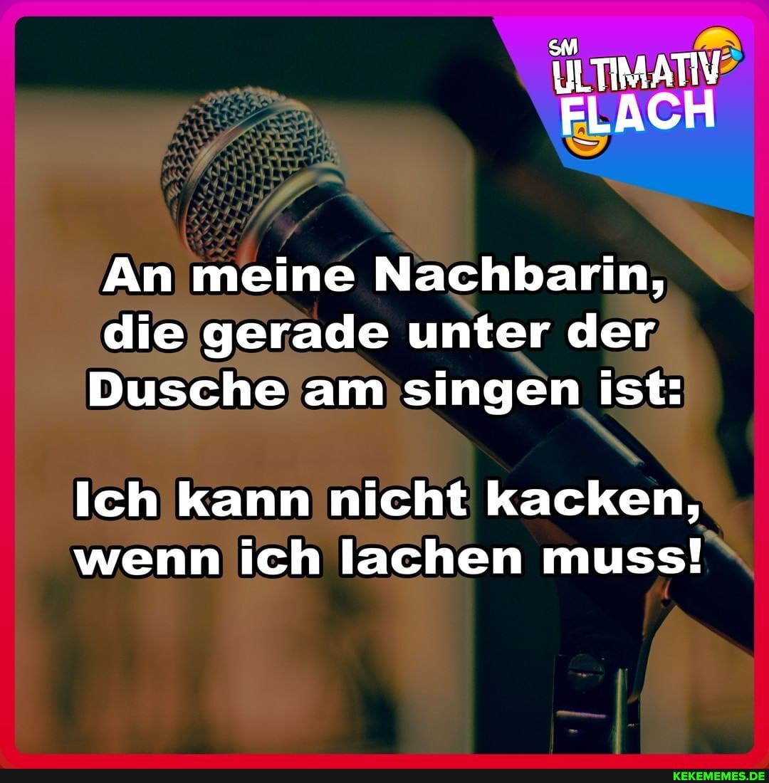 ILTIMATIV FLACH
An meine Nachbarin, die gerade unter der
Dusche am singen ist:
Ich kann nicht kacken, wenn ich lachen muss!