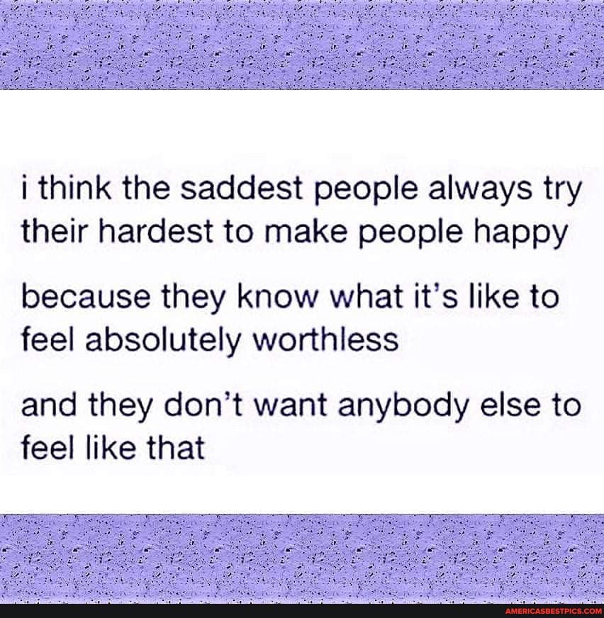 i think the saddest people always try their hardest to make people happy
because they know what it's like to feel absolutely worthless
and they don't want anybody else to feel like that