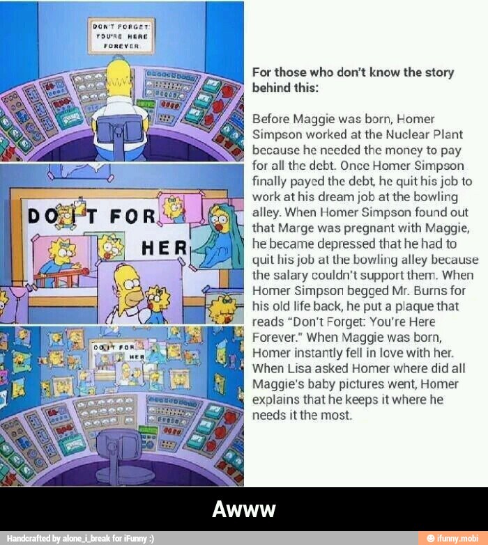 For those who don't know the story
behind this:
Before Maggie was born, Homer
Simpson worked at the Nuclear Plant
because he needed the money to pay
1
for all the debt. Once Homer Simpson
finally payed the debt, he quit his job to
work at his dream job at the bowling
alley. When Homer Simpson found out
that Marge was pregnant with Maggie,
he became depressed that he had to
quit his job at the bowling alley because
the salary couldn't support them. When
Homer Simpson begged Mr. Burns for
his old life back, he put a plaque that
reads "Don't Forget: You're Here
Forever." When Maggie was born,
Homer instantly fell in love with her.
When Lisa asked Homer where did all
Maggie's baby pictures went, Homer
explains that he keeps it where he
needs it the most. - Awww