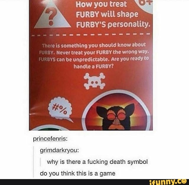 How you treat
FURBY will shape
FURBY'S personality.
mething you should know about
r treat your FURBY the wrong Ways
n be unpredictable. Are you ready to!
handle a
FURBY?
why is there a fucking death symbol
do you think this is a game