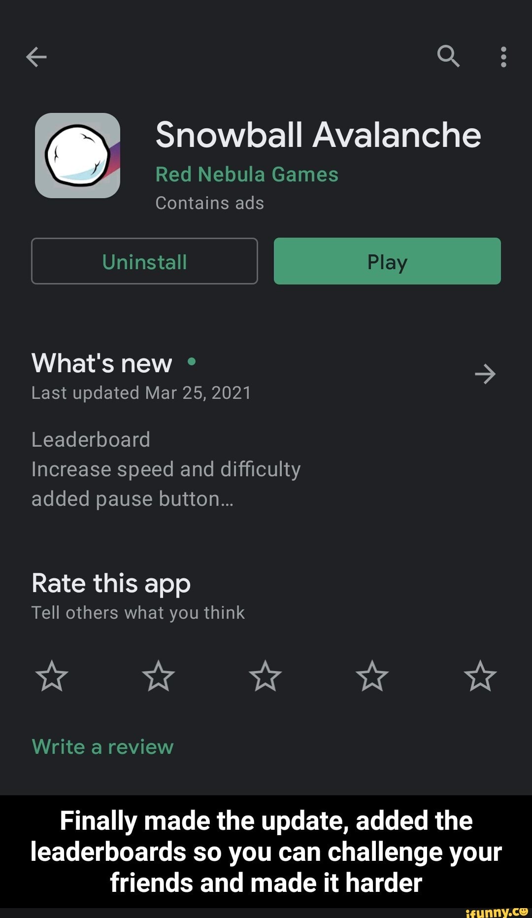 Q :
Snowball Avalanche
Red Nebula Games
Contains ads
Uninstall
What's new >
Last updated Mar 25, 2021
Leaderboard
Increase speed and difficulty added pause button...
Rate this app
Tell others what you think
ww Ww Ww
Write a review
Finally made the update, added the leaderboards so you can challenge your friends and made it harder - Finally made the update, added the leaderboards so you can challenge your friends and made it harder