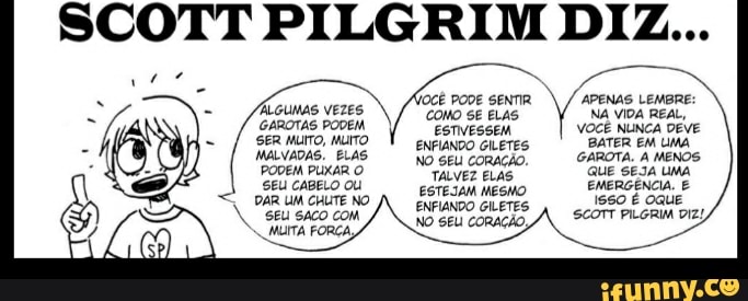 SCOTT PILGRIM DIZ...
APENAS LEMBRE:
/OCÊ PODE SENTIR CONO SE ELAS NA VIDA REAL,
ÁLGUMAS VEZES
GAROTAS PODEM. muro ESTIVESSEM VOCÊ NUNCA BATER EM DEVE UMA
- / sermuro muro BATER EM UMA LVADAS. CORAÇÃ GAROTA. A MENOS PODEM PUXAR O TALVES QUE SEJA UMA e, Stu caseLo ou EETEIAM MESMO EMERGÊNCIA. E PÁR UM CHUTE N GLÉTES OquE
N. SEU SACO COM SCOTT PILGRIM DIZ
FORÇA NO SEU CORAÇÃO,