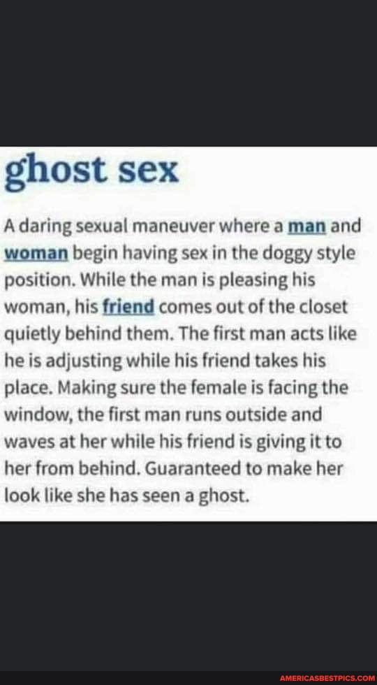 ghost sex
A daring sexual maneuver where a man and woman begin having sex in the doggy style position, While the man is pleasing his woman, his friend comes out of the closet quietly behind them. The first man acts like he is adjusting while his friend takes his place. Making sure the female is facing the window, the first man runs outside and waves at her while his friend is giving it to her from behind. Guaranteed to make her look like she has seen a ghost.