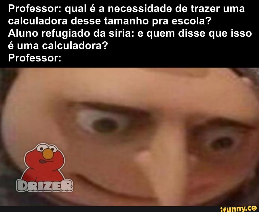 Professor: qual é a necessidade de trazer uma
calculadora desse tamanho pra escola?
Aluno refugiado da síria: e quem disse que isso
é uma calculadora?
Professor: