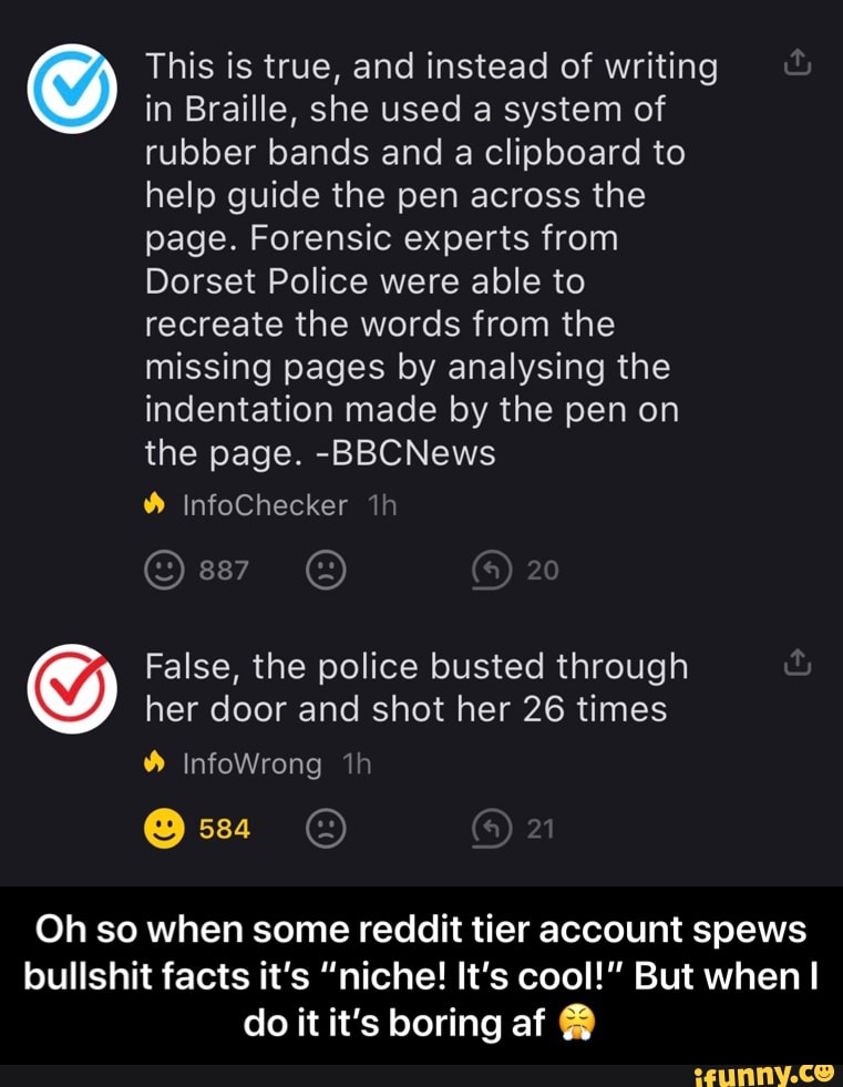 O
This is true, and instead of writing
in Braille, she used a system of
rubber bands and a clipboard to
help guide the pen across the
page. Forensic experts from
Dorset Police were able to
recreate the words from the
missing pages by analysing the
indentation made by the pen on
the page. -BBCNews
False, the police busted through
her door and shot her 26 times
Oh so when some reddit tier account spews
bullshit facts it's "niche! It's cool!" But when I
do it it's boring af Y - Oh so when some reddit tier account spews bullshit facts it’s “niche! It’s cool!” But when I do it it’s boring af 😤