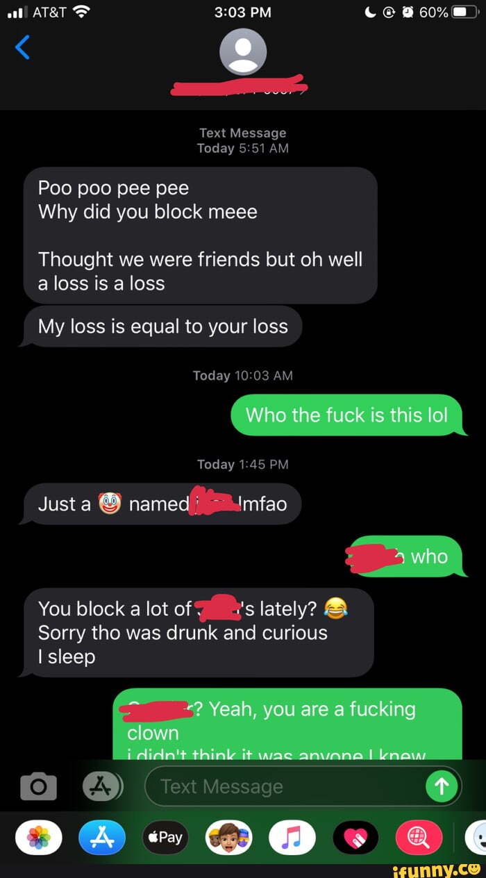 PM
Text Message
Today AM
Poo poo pee pee
Why did you block meee
Thought we were friends but oh well a loss is a loss
My loss is equal to your loss
Today AM
Today PM
Justa named( .Imfao
You block a lot of is lately? &
Sorry tho was drunk and curious sleep
@ @ ws @