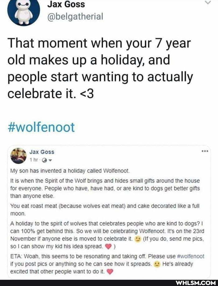@belgathertel
That moment when your 7 year old makes up a holiday, and people start wanting to actually celebrate it. <3
#wolfenoot
Jax Goss o-
My son has invented a holiday called Wolfenoot
It is when the Spirit of the Wolf brings and hides small gifts around the house for everyone. People who have, have had, or are kind to dogs get better gifts than anyone else
You eat roast meat (because wolves eat meat) and cake decorated like a full moon.
A holiday to the spirit of wolves that celebrates people who are kind to dogs? can 100% get behind this. So we will be celebrating Wolfenoot. It's on the 23rd
November if anyone else is moved to celebrate it. (If you do, send me pics, so can show my kid his idea spread. )
ETA: Woah, this seems to be resonating and taking off. Please use #wolfenoot if you post pics or anything so he can see how it spreads. He's already excited that other people want to dot @