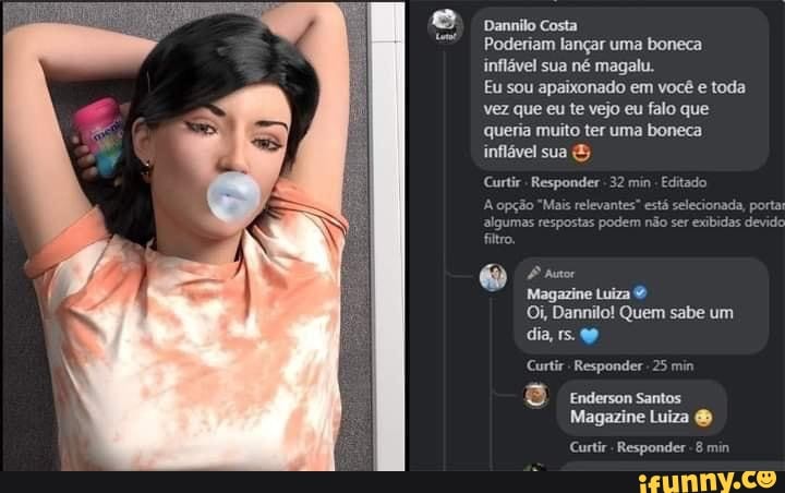 Dannilo Costa
Poderiam lançar uma boneca inflável sua né magalu.
Eu sou apaixonado em você e toda vez que eu te vejo eu falo que queria muito ter uma boneca inflável sua &
Curtir Responder 32 min
Aopção
algumas
filtro
Magazine Luiza
Oi, Dannilo! Quem sabe um dia, 15.
Curtir Responder 25 min
8 Enderson Santos
Magazine Luiza &
Curtir - Responder 8 min