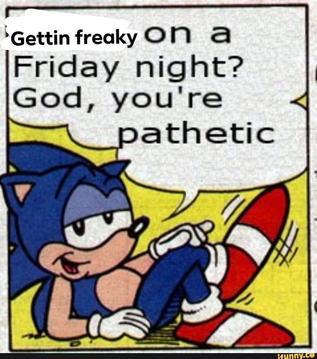 'Gettin freaky ON A
Friday night?
God, you're pathetic