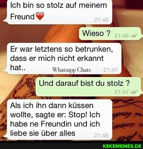 Ich bin so stolz auf meinem
Freund
Wieso ?
Er war letztens so betrunken, dass er mich nicht erkannt hat..
Und darauf bist du stolz? I
Als ich ihn dann küssen wollte, sagte er: Stop! Ich habe ne Freundin und ich liebe sie über alles
