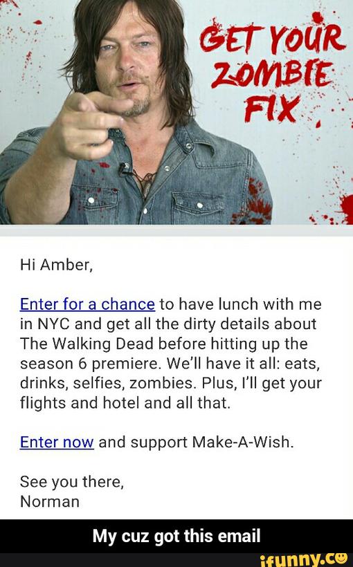 Enter for a chance to have lunch with me
in NYC and get all the dirty details about
The Walking Dead before hifling up the
season 6 premiere. We'll have it all: eats.
drinks, selfies, zombies. Plus, I'll get your
flights and hotel and all that,
Enter now and support Make-A-Wish.
See you there,
Norman - My cuz got this email