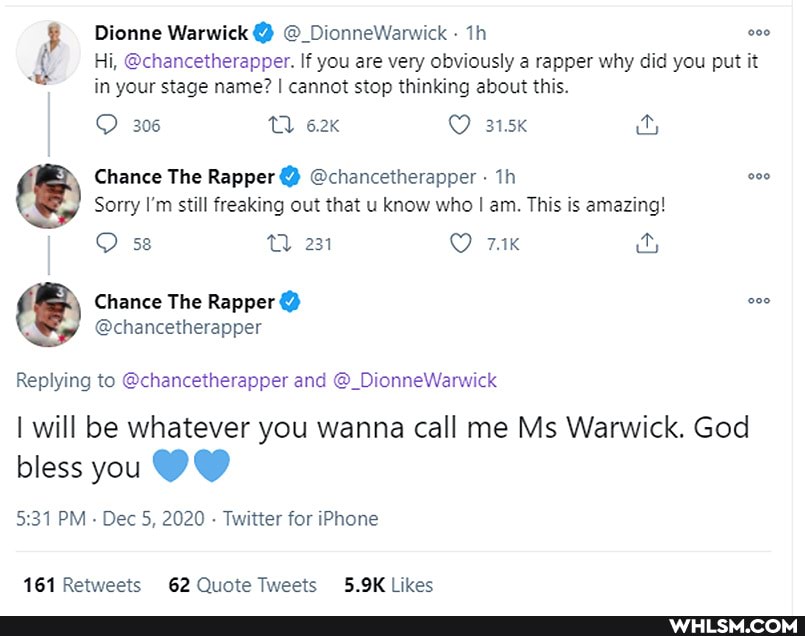 Dionne Warwick Dionne
Hi, @chancetherapper. If you are very obviously a rapper why did you put it in your stage name? I cannot stop thinking about this.
306 TQ 315K
Chance The Rapper @chancetherapper - Th
Sorry I'm still freaking out that u know who I am. This is amazing!
231
Chance The Rapper
@chancetherapper
Replying to @chancetherapper and @_DionneWarwick
I will be whatever you wanna call me Ms Warwick. God
bless you
PM Dec 5, 2020 - Twitter for iPhone
Retweets likes