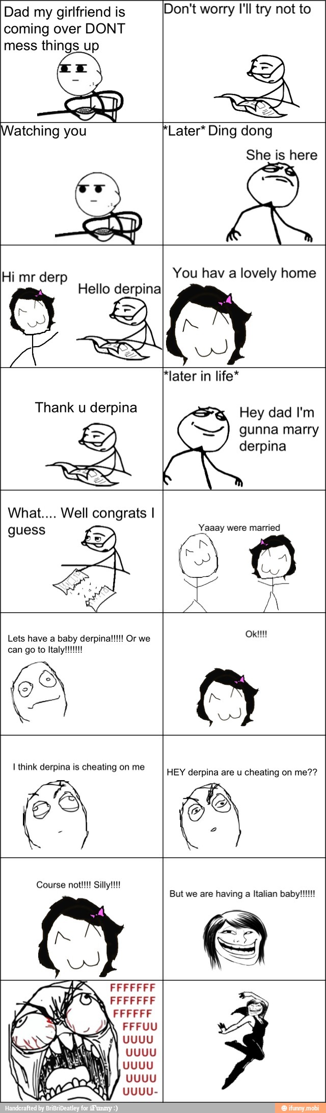 Dad my girlfriend is
coming over DONT
mess things up
Don't worry I'll try not to
Hello derpina
Hi mr derp You hav a lovely home
N
REA
Hey dad I'm
gunna marry
derpina
Yaaay were married