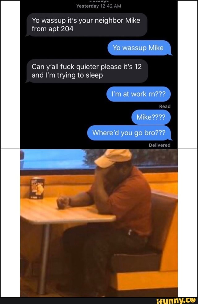 Yesterday 1
Yo wassup it's your neighbor Mike
from apt 204
Yo wassup ke
Can y'all fuck quieter please it's 12 and I'm trying to sleep
at work mm???
Read
Where'd you go bro'
Delivered