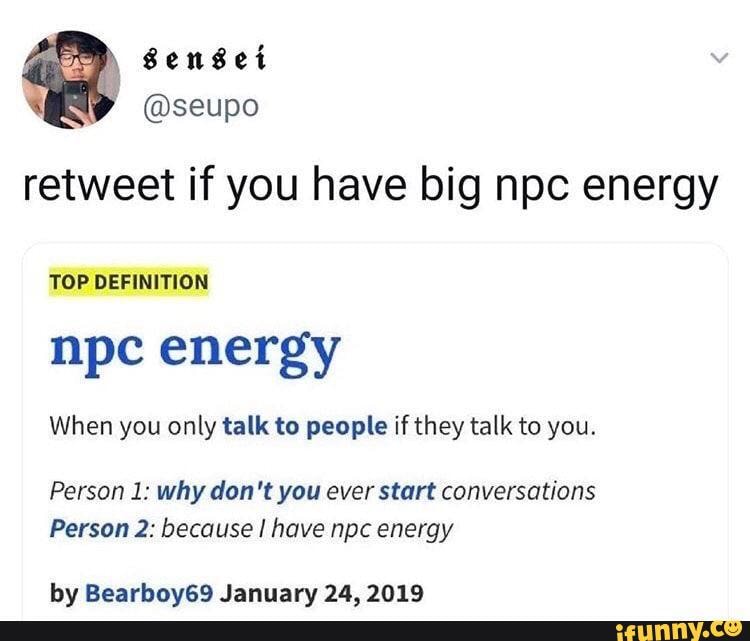 retweet if you have big npc energy
TOP DEFINITION
npc energy
When you only talk to people if they talk to you.
Person 1: why don't you ever start conversations
Person 2: because I have npc energy
by Bearboy69 January 24, 2019