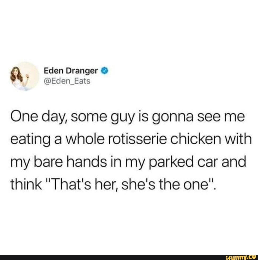 One day, some guy is gonna see me
eating a whole rotisserie chicken with
my bare hands in my parked car and
think "That's her, she's the one".