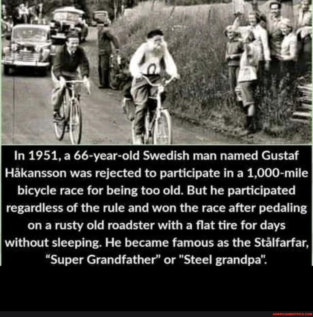 In 1951, a 66-year-old Swedish man named Gustaf
Hakansson was rejected to participate in a 1,000-mile bicycle race for being too old. But he participated regardless of the rule and won the race after pedaling on a rusty old roadster with a flat tire for days without sleeping. He became famous as the Stalfarfar,
"Super Grandfather" or "Steel grandpa".