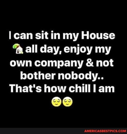 can sit in my House all day, enjoy my own company & not bother nobody..
That's how chill lam