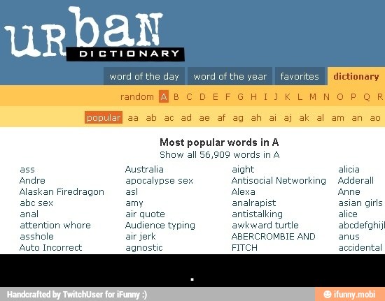 Most popular words in A
Show all 56,909 words in A
Alaskan Firedragon asl Alexa Anne
abe sex amy analrapist asian girls
attention whore Audience typing awkward turtle abodefahij
asshole air jerk ABERCROMBIE AND anus
Auto Incorrect agnostic FITCH accidental - .
