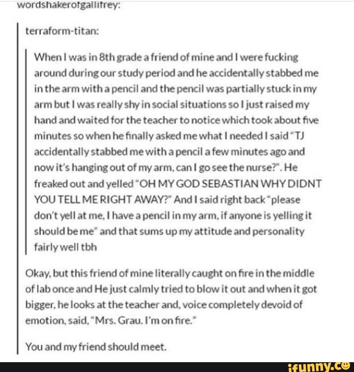 wordshakerofgallitrey: terraform-titan:
When I was in grade a friend of mine and I were fucking around during our study period and he accidentally stabbed me in the arm with a pencil and the pencil was partially stuck in my arm but I was really shy in social situations so I just raised my hand and waited for the teacher to notice which took about five minutes so when he finally asked me what I needed said "TJ accidentally stabbed me with a pencil a few minutes ago and now it's hanging out of my arm, can go see the nurse?". He freaked out and yelled "OH MY GOD SEBASTIAN WHY DIDNT YOU TELL ME RIGHT AWAY?" And said right back "please don't yell at me, have a pencil in my arm, if anyone is yelling it should be me" and that sums up my attitude and personality fairly well tbh
Okay, but this friend of mine literally caught on fire in the middle of lab once and He just calmly tried to blow it out and when it got bigger, he looks at the teacher and, voice completely devoid of emotion, said, "Mrs. Grau. I'm on fire."
You and my friend should meet.