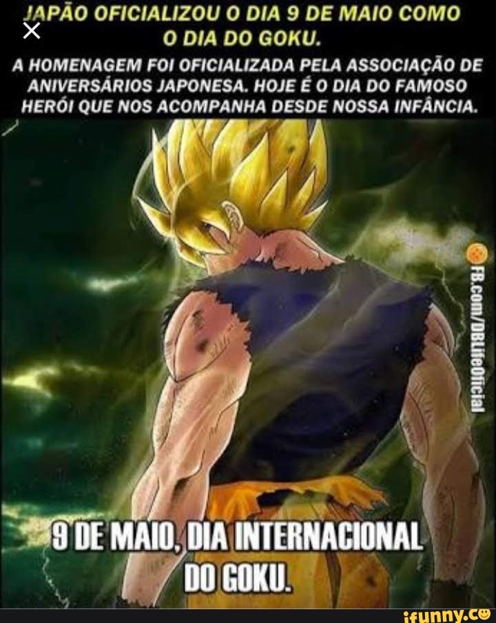 JAPÃO OFICIALIZOU O DIA 9 DE MAIO como x O DIA DO GOKU.
A HOMENAGEM FOI OFICIALIZADA PELA ASSOCIAÇÃO DE ANIVERSÁRIOS JAPONESA. HOJE É O DIA DO FAMOSO HERÓI QUE NOS ACOMPANHA DESDE NOSSA INFÂNCIA.