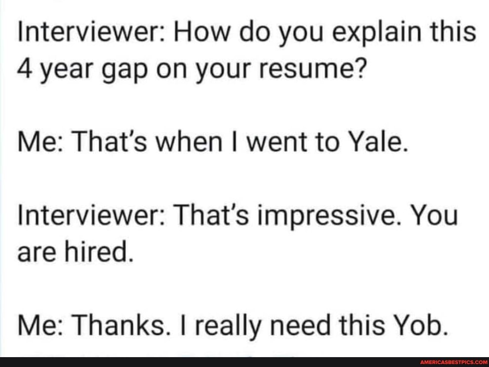 Interviewer: How do you explain this
4 year gap on your resume?
Me: That's when I went to Yale.
Interviewer: That's impressive. You are hired.
Me: Thanks. I really need this Yob.