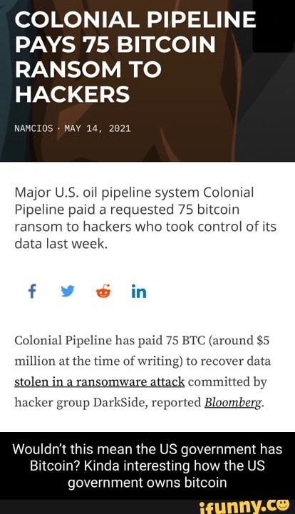COLONIAL PIPELINE PAYS 75 BITCOIN RANSOM TO
HACKERS
NAMCIOS MAY 14, 2021
Major U.S. oil pipeline system Colonial
Pipeline paid a requested 75 bitcoin ransom to hackers who took control of its data last week.
f in
Colonial Pipeline has paid 75 BTC (around $5 million at the time of writing) to recover data stolen ina ransomware attack committed by hacker group DarkSide, reported Bloomberg.
Wouldn't this mean the US government has
Bitcoin? Kinda interesting how the US government owns bitcoin