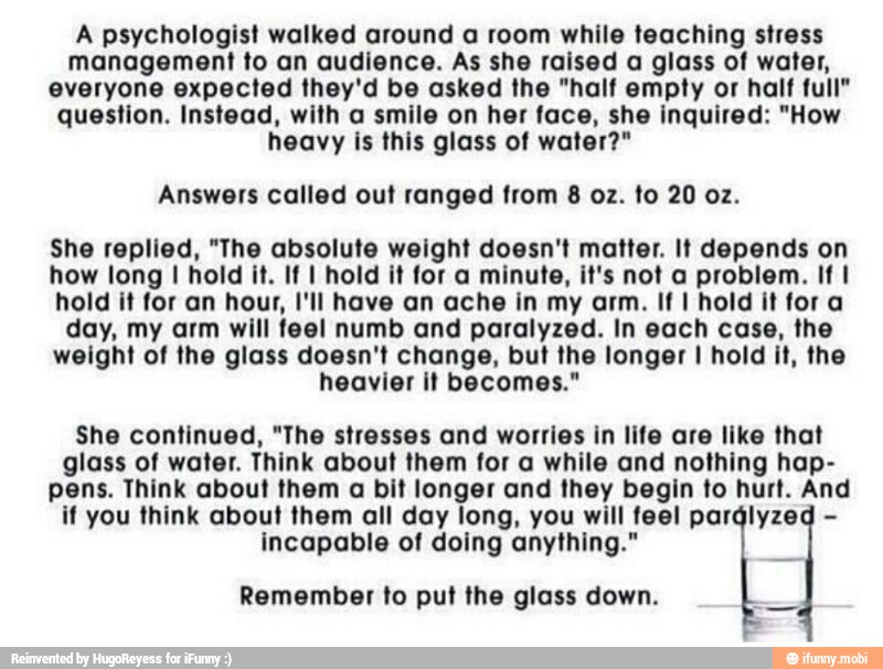 A psychologist walked around a room while teaching stress
management to an audience. As she raised a glass of water,
everyone expected they'd be asked the "half empty or half full"
question. Instead, with a smile on her face, she inquired: "How
heavy is this glass of water?"
Answers called out ranged from 8 oz. to 20 oz.
She replied, "The absolute weight doesn't matter. It depends on
how long I hold it. If I hold it for a minute, it's not a problem. If I
hold it for an hour, I'll have an ache in my arm. If I hold it fora
day, my arm will feel numb and paralyzed. In each case, the
weight of the glass doesn't change, but the longer I hold it, the
heavier it becomes."
She continued, "The stresses and worries in life are like that
glass of water. Think about them for a while and nothing hap-
pens. Think about them a bit longer and they begin to hurt. And
if you think about them all day long, you will feel parályzed incapable of doing anything."
Remember to put the glass down.