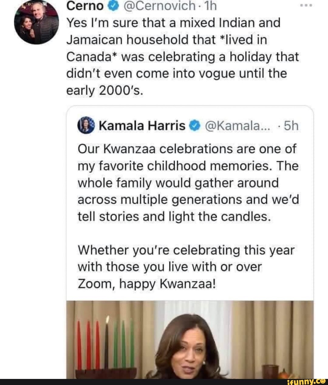 Cerno @ @Cernovich: th
Yes I'm sure that a mixed Indian and
Jamaican household that *lived in
Canada* was celebrating a holiday that didn't even come into vogue until the early 2000's.
@ Kamala Harris @ @Kamala... Sh
Our Kwanzaa celebrations are one of my favorite childhood memories. The whole family would gather around across multiple generations and we'd tell stories and light the candles.
Whether you're celebrating this year with those you live with or over
Zoom, happy Kwanzaa!