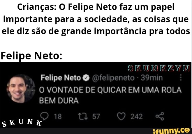 Crianças: O Felipe Neto faz um papel importante para a sociedade, as coisas que
ele diz são de grande importância pra todos
Felipe Neto:
SKUNIK ZYWN
Felipe Neto
O VONTADE DE QUICAR EM UMA ROLA
18 242
BEM DURA
SKUNK