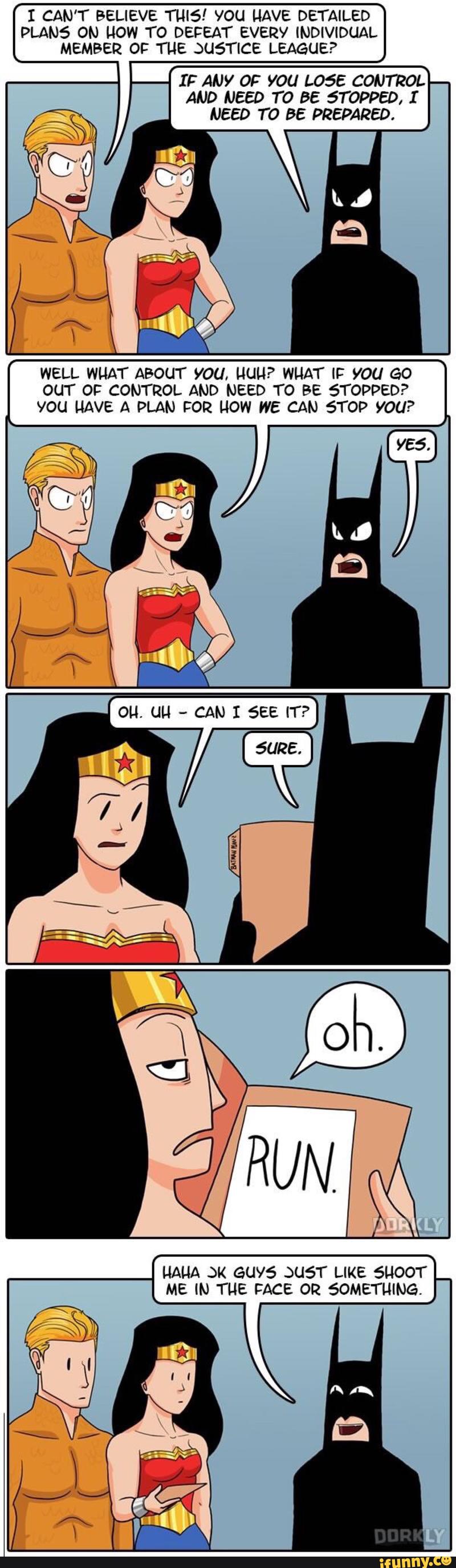 I CAN'T BELIEVE TLHS.’ YOU HAVE DETAILED
PLANS ON HOW TO DEFEAT EVERY INDIVIDUAL
MEMBER OF THE JUSTICE LEAGUE?
IF ANY OF YOU L055 CONTROL
AND NEED T0 BE STOPPED, I
NEED T0 BE PREPARED.
WELL WHAT ABOUT YOU, HUN? WHAT IF YOU GO
OUT OF CONTROL AND NEED TO BE STOPPED?
YOU HAVE A PLAN FOR HOW WE CAN STOP VOU?