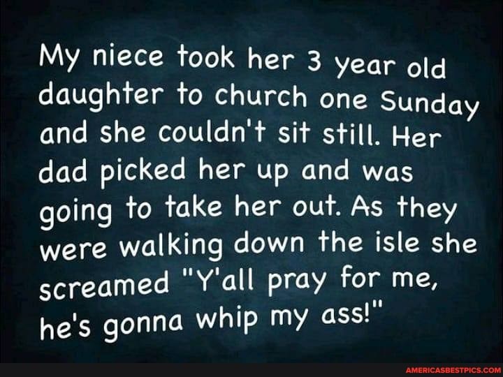 My niece took her 3 year old daughter to church one Sunday and she couldn't sit still. Her dad picked her up and was going to take her out. As they were walking down the isle she screamed "Y'all pray for me, he's gonna whip my ass!