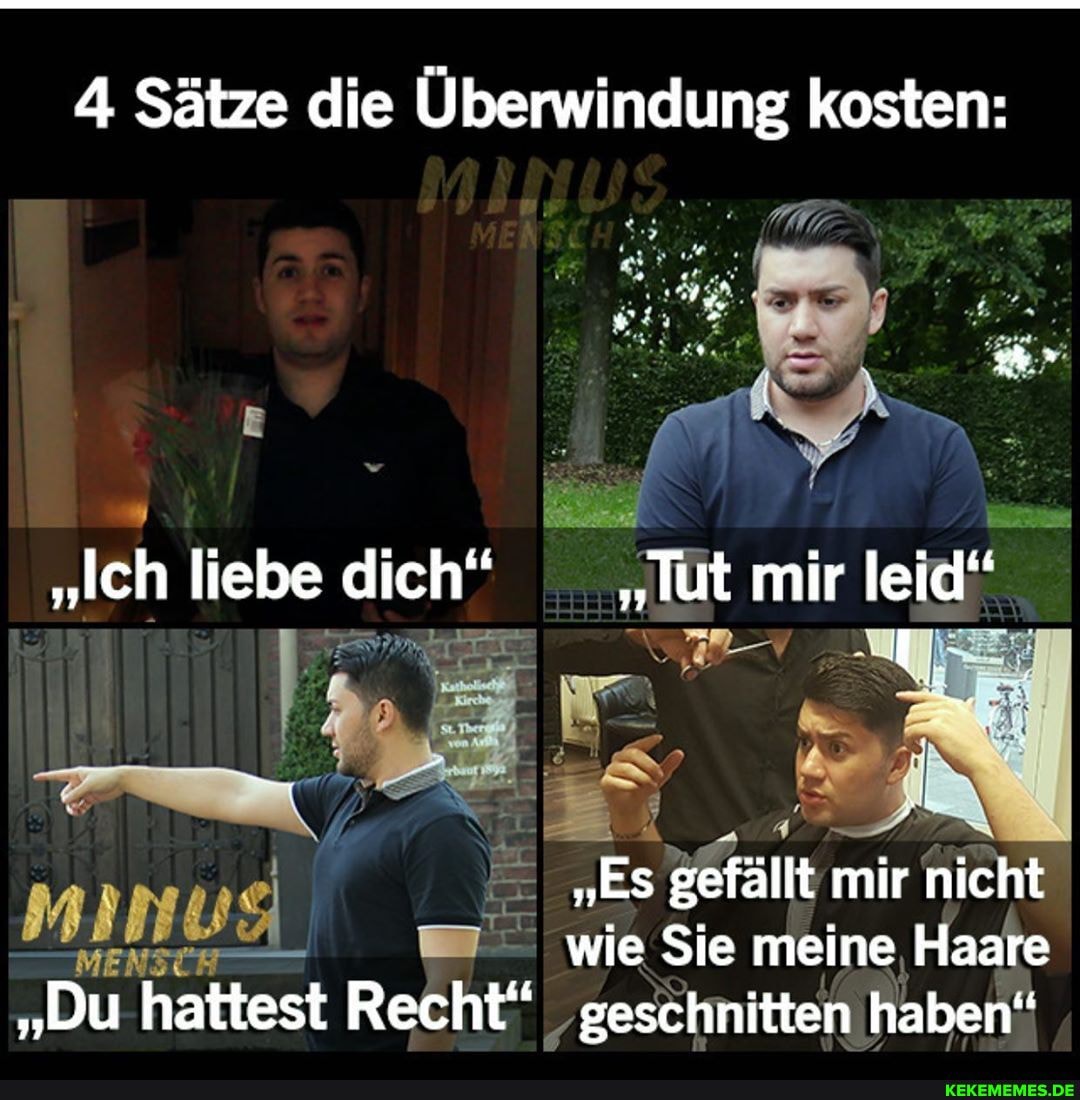 4 Sätze die Überwindung kosten:
"Ich liebe dich" "Tut mir leid"
"ES gefällt mir nicht wie Sie meine Haare
"Du hattest Recht" geschnitten haben"