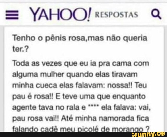 Q
Tenho o pênis rosa,mas não queria
Toda as vezes que eu ia pra cama com
alguma mulher quando elas tiravam
minha cueca elas falavam: nossa!! Teu
pau é rosa!! E teve uma que enquanto
agente tava no rala e ela falava: vai,
pau rosa vail! Até minha namorada fica
falando cadé meu picolé de moranno 7