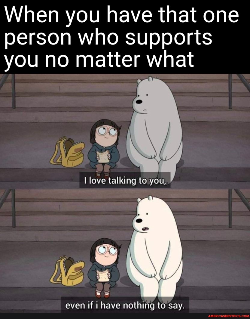 When you have that one person who supports you no matter what
love talking to you,
aven if have nnonthina tn cay