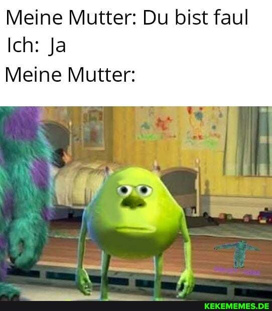 Meine Mutter: Du bist faul
Ich: Ja
Meine Mutter: