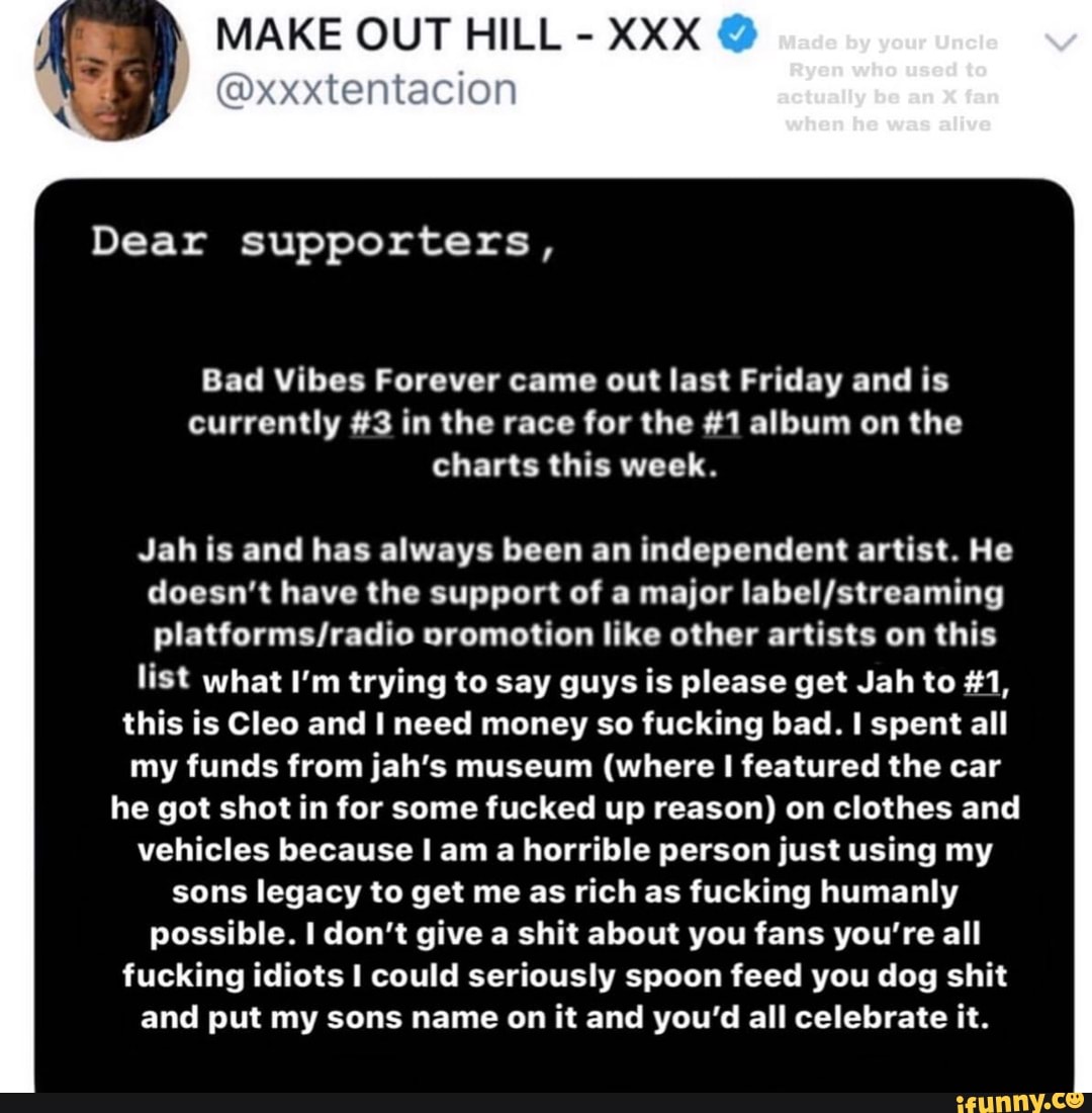MAKE OUT HILL
XXX
Bad Vibes Forever came out last Friday and is
currently #3 in the race for the #1 album on the
charts this week.
Jah is and has always been an independent artist. He
doesn't have the support of a major label/streaming
platforms/radio oromotion like other artists on this
list what I'm trying to say guys is please get Jah to #1,
this is Cleo and I need money so fucking bad. I spent all
my funds from jah's museum (where I featured the car
he got shot in for some fucked up reason) on clothes and
vehicles because I am a horrible person just using my
sons legacy to get me as rich as fucking humanly
possible. I don't give a shit about you fans you're all
fucking idiots I could seriously spoon feed you dog shit
and put my sons name on it and you'd all celebrate it.