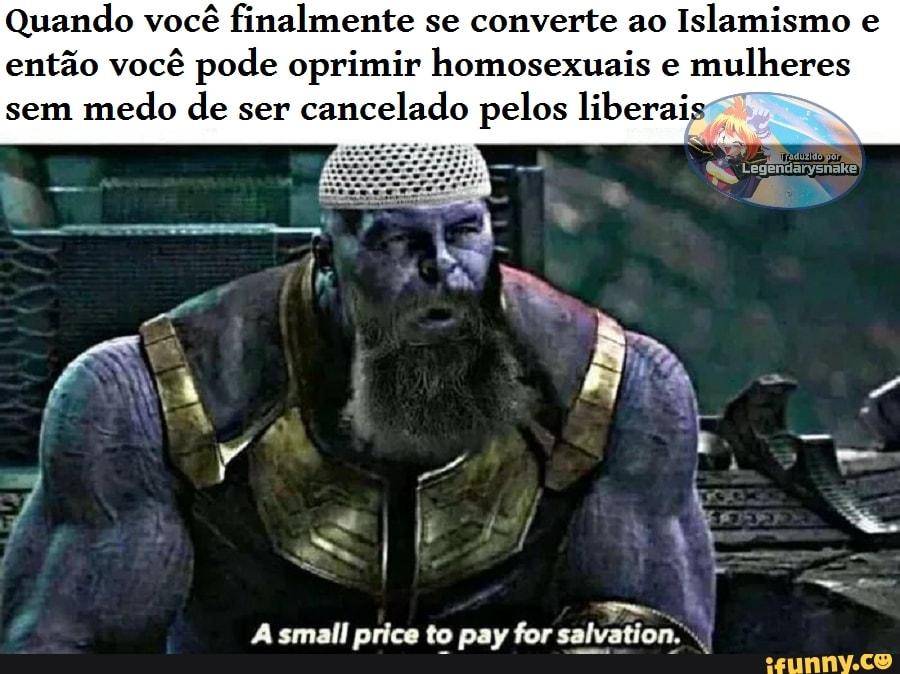 Quando você finalmente se converte ao Islamismo e então você pode oprimir homosexuais e mulheres
sem medo de ser cancelado pelos liberais
price to pay for