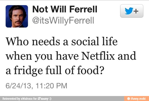 Not Will Ferrell V+
Who needs a social life
when you have Netflix and
a fridge full of food?