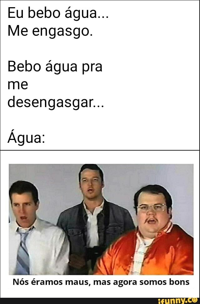 Eu bebo água...
Me engasgo.
Bebo água pra me desengasgar...
Água:
Nós éramos maus, mas agora somos bons