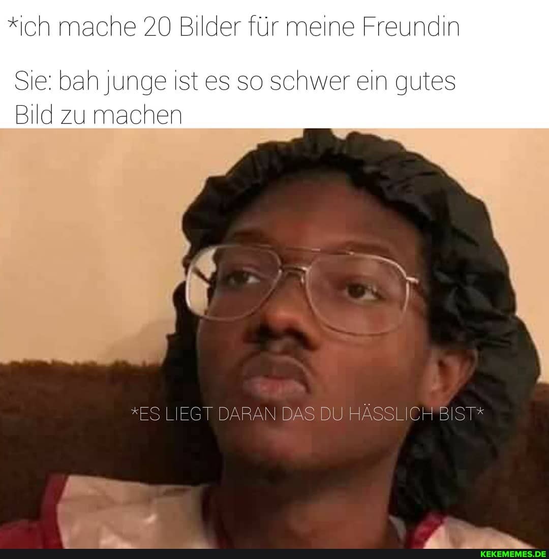 *ich mache 20 Bilder für meine Freundin
Sie: bah junge ist es so schwer ein gutes
Bild zu machen
*ES LIEGT DARAN DAS HÄSSL CH BIST*