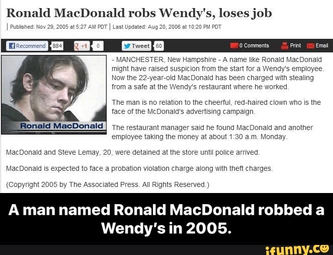 Ronald MacDonald robs Wendy's, loses job
I Pubished: Now 005 at S: da POT I Last Updated: Aug 20, 2006 at 10:20 PH POT
MANCHESTER, New Hampshire A name like Ronald MacDonald
might have raised suspicion from the start for a Wendy's employee
Now the 22-year-old MacDonald has been charged with stealing
from a safe at the Wendy's restaurant where he worked
The man is no relation to the cheerful, red-haired clown who is the
face of the McDonald's advertising campaign.
onald MacDonald
I
The restaurant manager said he found MacDonald and another
employee taking the money at about 1:30 a.m. Monday.
MacDonald and Steve Lemay, 20, were detained at the store until police arrived.
MacDonald is expected to face a probation violation charge along with theft charges.
(Copyright 2005 by The Associated Press. All Rights Reserved.)
A man named Ronald MacDonald robbed a
Wendy's in 2005. - A man named Ronald MacDonald robbed a Wendy’s in 2005.