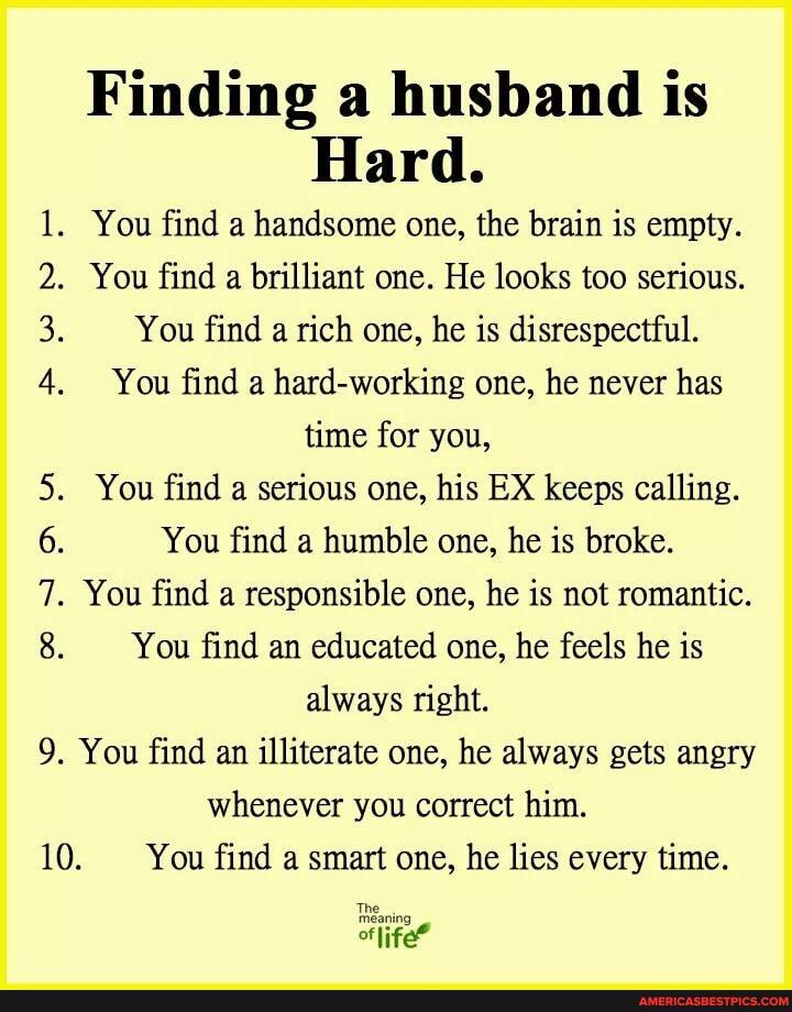 Finding a husband is
Hard.
1. You find a handsome one, the brain is empty.
. You find a brilliant one. He looks too serious.
You find a rich one, he is disrespectful.
4. You find a hard-working one, he never has
time for you,
You find a serious one, his EX keeps calling.
You find a humble one, he is broke.
. You find a responsible one, he is not romantic.
You find an educated one, he feels he is always right.
9. You find an illiterate one, he always gets angry whenever you correct him.
10. You find a smart one, he lies every time.
life?