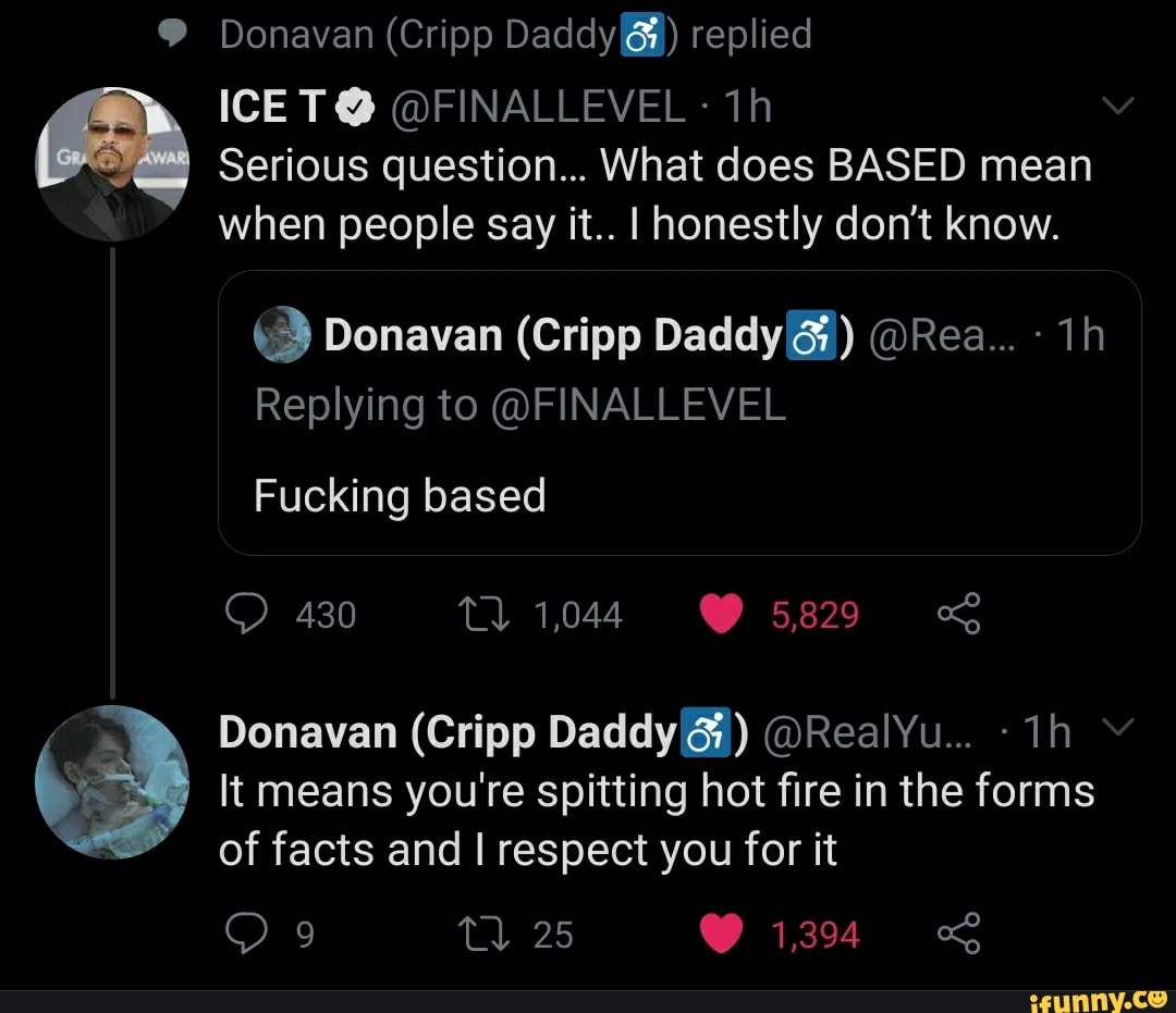 Donavan (Cripp Daddy) replied
ICE T@ @FINALLEVEL ih
Serious question... What does BASED mean when people say it.. I honestly don't know.
Donavan (Cripp Daddy) @Rea...
Replying to @FINALLEVEL
Fucking based
430 1044 5829
Donavan (Cripp Daddy) @RealYu...
It means you're spitting hot fire in the forms
25 1,394
of facts and I respect you for it