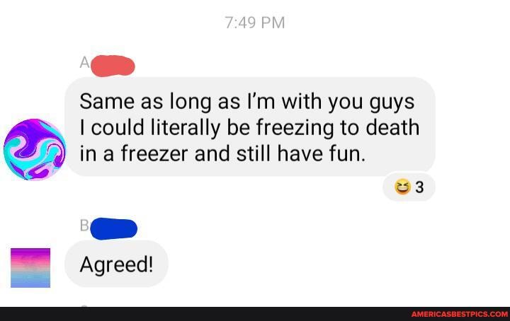 Same as long as I'm with you guys
I could literally be freezing to death ina freezer and still have fun.
Agreed!