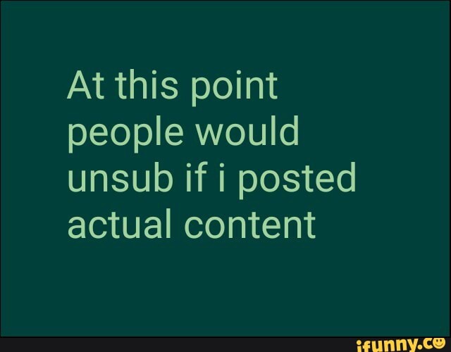 At this point people would unsub if i posted actual content