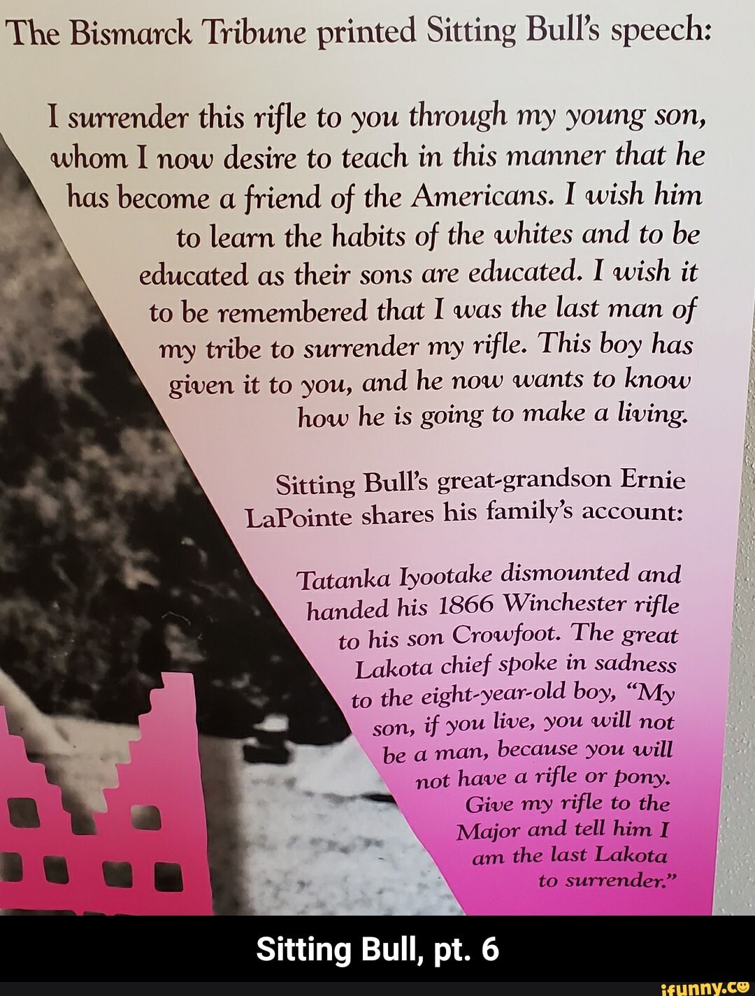 The Bismarck Tribune printed Sitting Bull's speech:
I surrender this rifle to you
through my young son,
whom I now
desire to teach in this manner
that he
has become
a friend of the Americans. I wish him
to learn the habits of the whites and to be
educated as
their sons are
educated. I wish it
to be remembered that I was
the last man
of
my tribe to surrender my
rifle. This boy has
given it to you,
and he now wants to know
how he is going to make
a living.
Sitting Bull's great-grandson Ernie
LaPointe shares his family's account:
Tatanka Iyootake dismounted and
handed his 1866 Winchester rifle
to his son
Crowfoot. The great
Lakota chief spoke in sadness
to the eight-year-old boy, "My
son,
if you live, you will not
because you will
not have a
rifle or pony.
ra Give my
rifle to the
Major and tell him I
Sitting Bull, pt. 6 - Sitting Bull, pt. 6