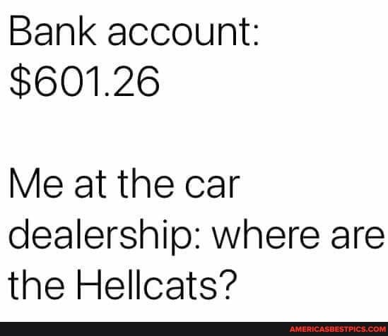 Bank account:
$601.26
Me at the car dealership: where are the Hellcats?