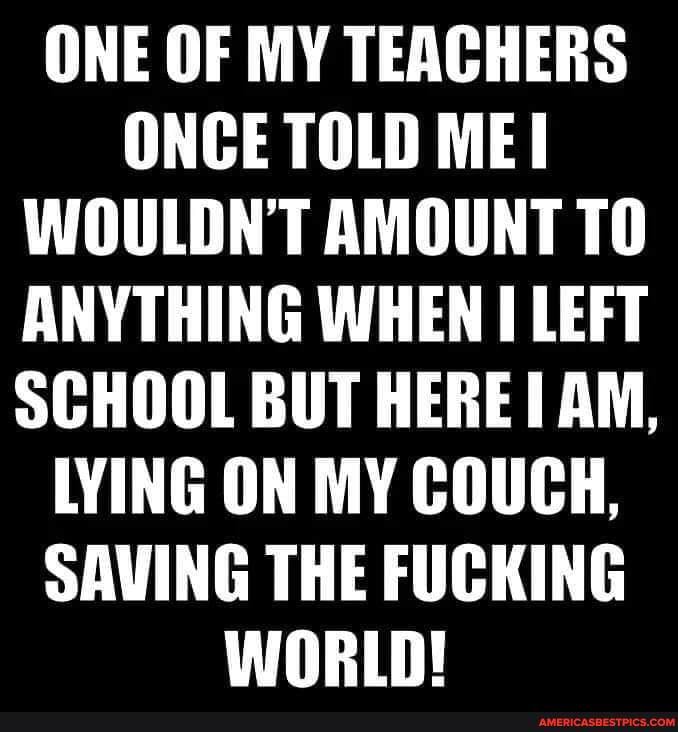 ONE OF MY TEACHERS ONCE TOLD ME WOULDN'T AMOUNT TO ANYTHING WHEN LEFT SCHOOL BUT HERE! AM,
LYING ON MY COUCH,
SAVING THE FUCKING WORLD!