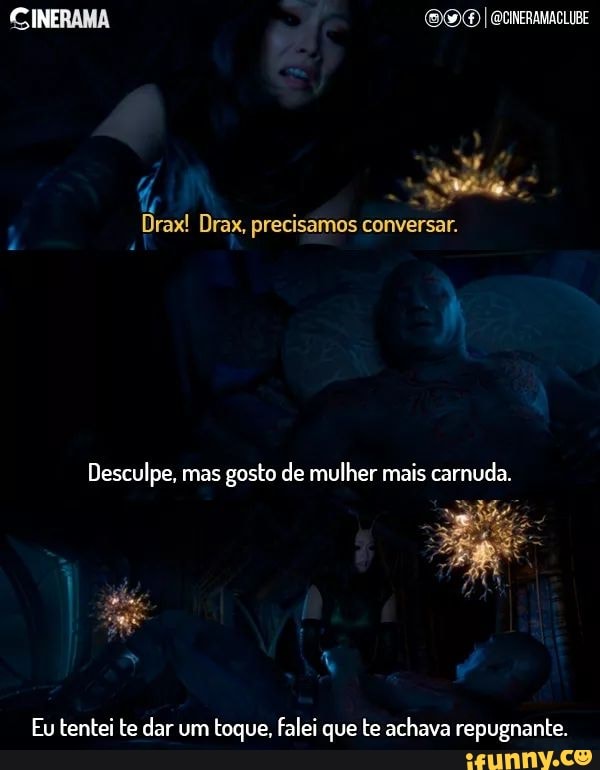 CINERAMA OO I
Drax! Drax, precisamos conversar.
Desculpe, mas gosto de mulher mais carnuda.
Eu tentei te dar um toque, falei que te achava repugnante.